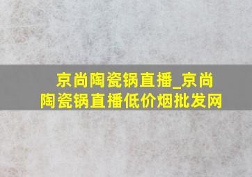 京尚陶瓷锅直播_京尚陶瓷锅直播(低价烟批发网)