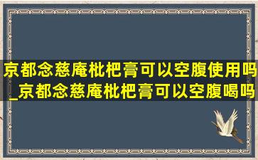 京都念慈庵枇杷膏可以空腹使用吗_京都念慈庵枇杷膏可以空腹喝吗