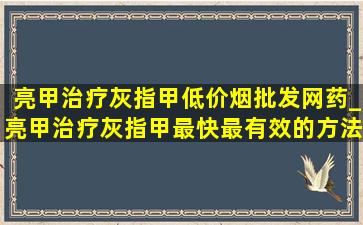 亮甲治疗灰指甲(低价烟批发网)药_亮甲治疗灰指甲最快最有效的方法