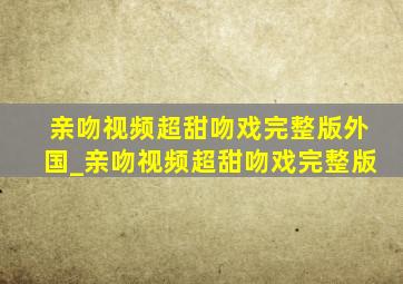 亲吻视频超甜吻戏完整版外国_亲吻视频超甜吻戏完整版