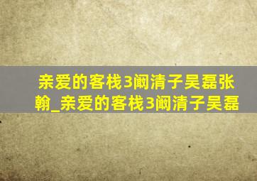 亲爱的客栈3阚清子吴磊张翰_亲爱的客栈3阚清子吴磊