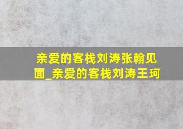 亲爱的客栈刘涛张翰见面_亲爱的客栈刘涛王珂