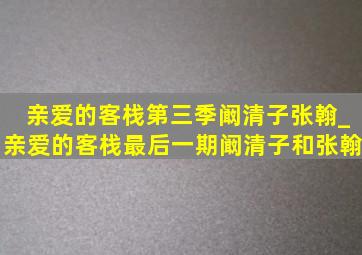 亲爱的客栈第三季阚清子张翰_亲爱的客栈最后一期阚清子和张翰