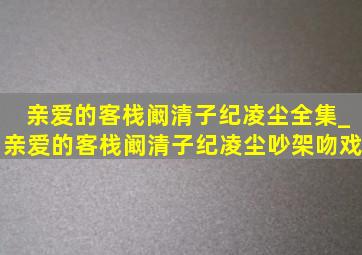 亲爱的客栈阚清子纪凌尘全集_亲爱的客栈阚清子纪凌尘吵架吻戏