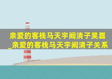 亲爱的客栈马天宇阚清子吴磊_亲爱的客栈马天宇阚清子关系