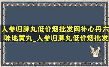 人参归脾丸(低价烟批发网)补心丹六味地黄丸_人参归脾丸(低价烟批发网)补心丹