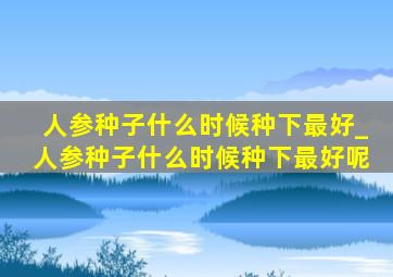 人参种子什么时候种下最好_人参种子什么时候种下最好呢