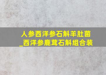 人参西洋参石斛羊肚菌_西洋参鹿茸石斛组合装