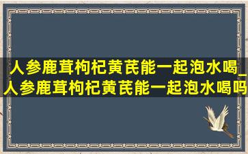 人参鹿茸枸杞黄芪能一起泡水喝_人参鹿茸枸杞黄芪能一起泡水喝吗