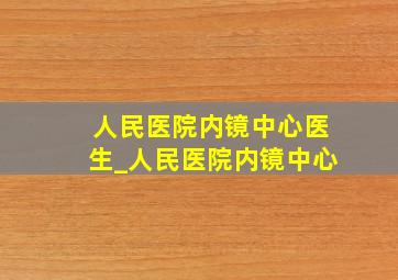 人民医院内镜中心医生_人民医院内镜中心