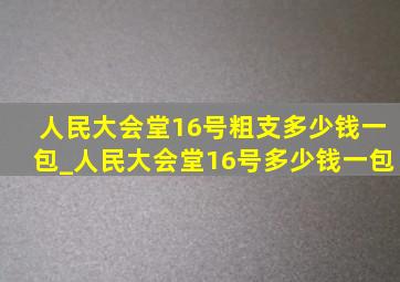 人民大会堂16号粗支多少钱一包_人民大会堂16号多少钱一包