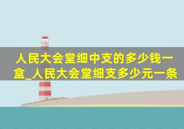 人民大会堂细中支的多少钱一盒_人民大会堂细支多少元一条