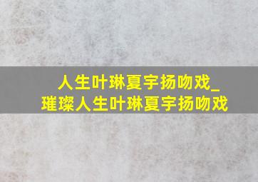 人生叶琳夏宇扬吻戏_璀璨人生叶琳夏宇扬吻戏