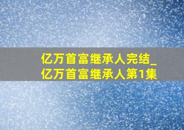 亿万首富继承人完结_亿万首富继承人第1集