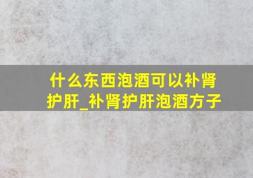 什么东西泡酒可以补肾护肝_补肾护肝泡酒方子