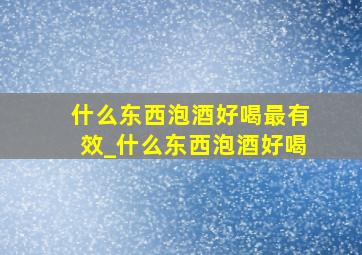 什么东西泡酒好喝最有效_什么东西泡酒好喝