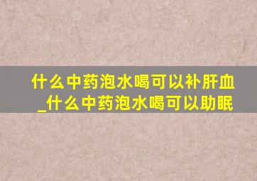 什么中药泡水喝可以补肝血_什么中药泡水喝可以助眠