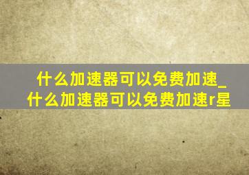 什么加速器可以免费加速_什么加速器可以免费加速r星