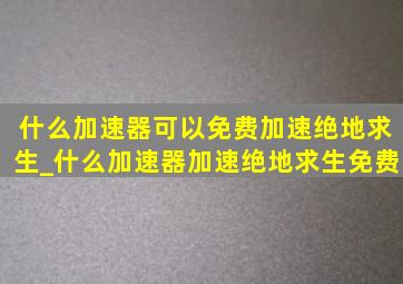 什么加速器可以免费加速绝地求生_什么加速器加速绝地求生免费