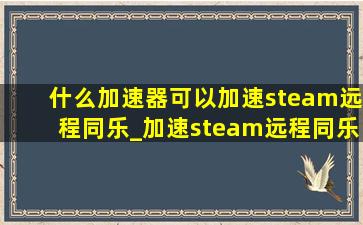 什么加速器可以加速steam远程同乐_加速steam远程同乐的加速器