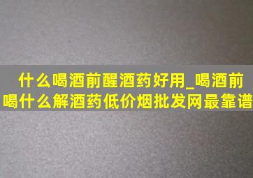 什么喝酒前醒酒药好用_喝酒前喝什么解酒药(低价烟批发网)最靠谱