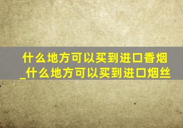 什么地方可以买到进口香烟_什么地方可以买到进口烟丝