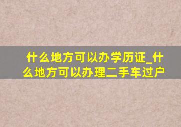 什么地方可以办学历证_什么地方可以办理二手车过户