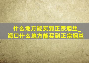 什么地方能买到正宗烟丝_海口什么地方能买到正宗烟丝