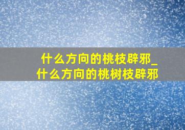 什么方向的桃枝辟邪_什么方向的桃树枝辟邪