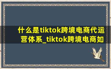 什么是tiktok跨境电商代运营体系_tiktok跨境电商如何运营