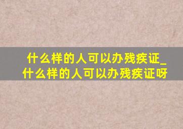 什么样的人可以办残疾证_什么样的人可以办残疾证呀