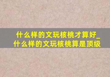 什么样的文玩核桃才算好_什么样的文玩核桃算是顶级