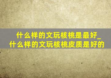 什么样的文玩核桃是最好_什么样的文玩核桃皮质是好的