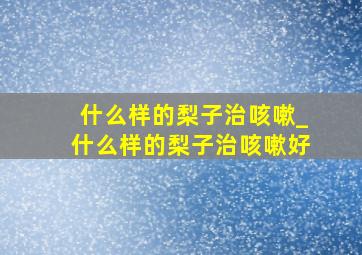 什么样的梨子治咳嗽_什么样的梨子治咳嗽好