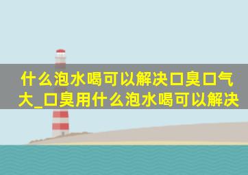 什么泡水喝可以解决口臭口气大_口臭用什么泡水喝可以解决