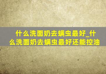 什么洗面奶去螨虫最好_什么洗面奶去螨虫最好还能控油