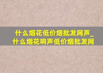 什么烟花(低价烟批发网)声_什么烟花响声(低价烟批发网)