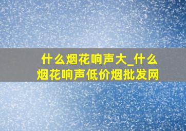 什么烟花响声大_什么烟花响声(低价烟批发网)