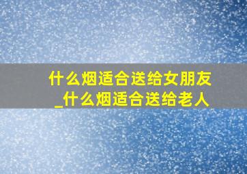 什么烟适合送给女朋友_什么烟适合送给老人