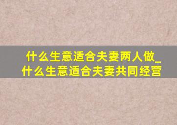 什么生意适合夫妻两人做_什么生意适合夫妻共同经营