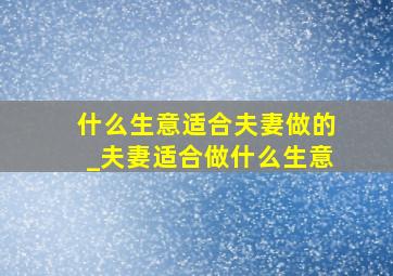 什么生意适合夫妻做的_夫妻适合做什么生意