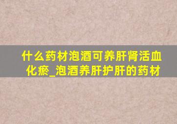 什么药材泡酒可养肝肾活血化瘀_泡酒养肝护肝的药材