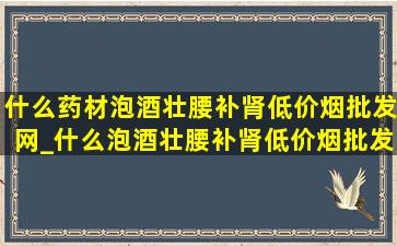 什么药材泡酒壮腰补肾(低价烟批发网)_什么泡酒壮腰补肾(低价烟批发网)