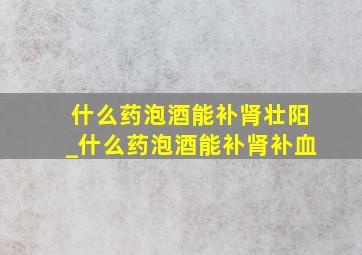 什么药泡酒能补肾壮阳_什么药泡酒能补肾补血