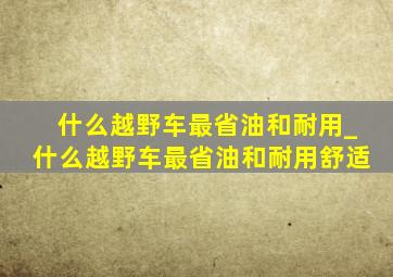 什么越野车最省油和耐用_什么越野车最省油和耐用舒适