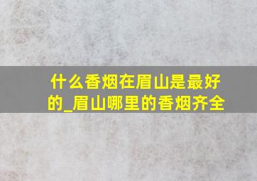 什么香烟在眉山是最好的_眉山哪里的香烟齐全