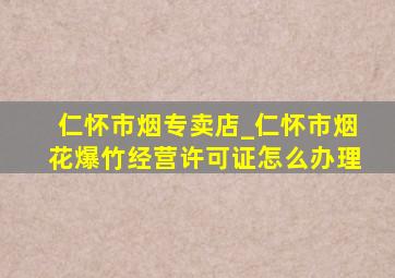 仁怀市烟专卖店_仁怀市烟花爆竹经营许可证怎么办理