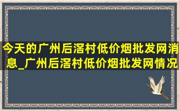 今天的广州后滘村(低价烟批发网)消息_广州后滘村(低价烟批发网)情况