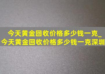 今天黄金回收价格多少钱一克_今天黄金回收价格多少钱一克深圳