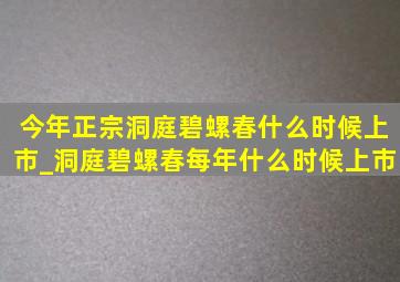 今年正宗洞庭碧螺春什么时候上市_洞庭碧螺春每年什么时候上市